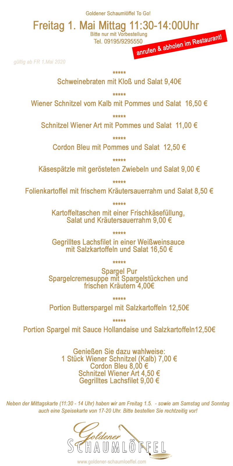 Wir tanzen in der #Küche in den #Mai :-) 
#supportyourlocal #goldenerschaumloeffel #röttenbach #essenholen #essenabholen #restaurant #fränkischeküche #lokalzeit #restaurantslokal #gastro #gastrounterstützen #leckeressen

Goldener Schaumlöffel To Go 
Wir bitten um Vorbestellung! Tel. 09195/9295550

unsere #Menues für den #Maiauftakt (Freitag 1.5.) 11:30 - 14 Uhr #Mittagstisch

#Schweinebraten mit Kloß und Salat 9,40€
*****
Wiener #Schnitzel vom Kalb mit #Pommes und Salat 16,50 €
*****
Schnitzel Wiener Art mit Pommes und #Salat 11,00 €
*****
Cordon Bleu mit Pommes und Salat 12,50 €
*****
#Käsespätzle mit gerösteten #Zwiebeln und Salat 9,00 €
*****
#Folienkartoffel mit frischem #Kräutersauerrahm und Salat 8,50 €
*****
#Kartoffeltaschen mit einer #Frischkäsefüllung, 
Salat und #Kräutersauerrahm 9,00 €
*****
Gegrilltes #Lachsfilet in einer #Weißweinsauce 
mit Salzkartoffeln und Salat 16,50 €
*****
#Spargel Pur
Spargelcremesuppe mit #Spargelstückchen und 
frischen #Kräutern 4,00€
*****
Portion #Butterspargel mit Salzkartoffeln 12,50€
*****
Portion Spargel mit Sauce #Hollandaise und Salzkartoffeln 12,50€

Genießen Sie dazu wahlweise
1 Stück Wiener Schnitzel (Kalb) 7,00 €
Cordon Bleu 8,00 €
Schnitzel Wiener Art 4,50 €
Gegrilltes Lachsfilet 9,00 €